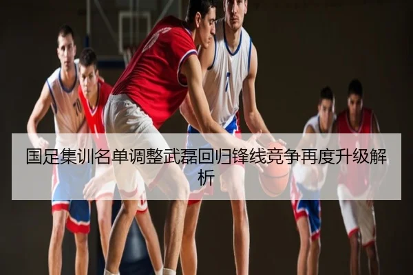 国足集训名单调整武磊回归锋线竞争再度升级解析